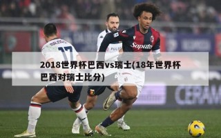 2018世界杯巴西vs瑞士(18年世界杯巴西对瑞士比分)